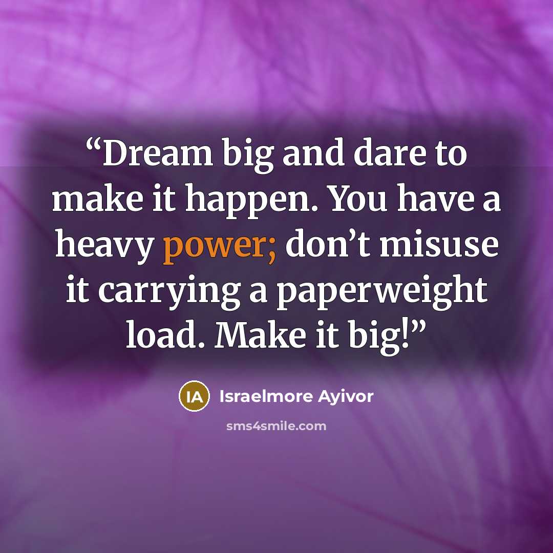“Dream big and dare to make it happen. You have a heavy power; don’t misuse it carrying a paperweight load. Make it big!” quote by Israelmore Ayivor