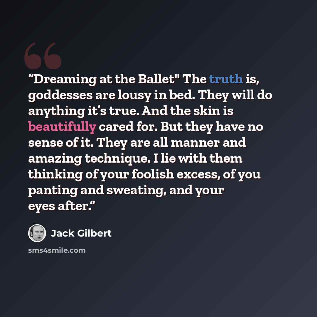 “Dreaming at the Ballet" The truth is, goddesses are lousy in bed. They will do anything it’s true. And the skin is beautifully cared for. But they have no sense of it. They are all manner and amazing technique. I lie with them thinking of your foolish excess, of you panting and sweating, and your…” quote by Jack Gilbert
