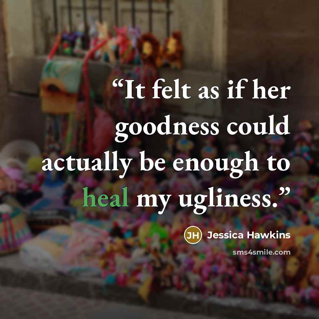 “It felt as if her goodness could actually be enough to heal my ugliness.” quote by Jessica Hawkins