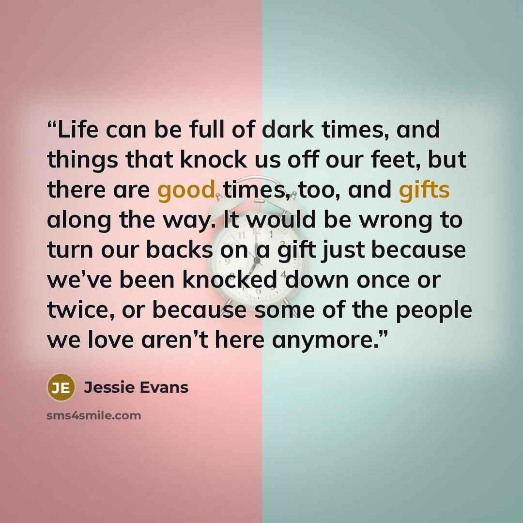 “Life can be full of dark times, and things that knock us off our feet, but there are good times, too, and gifts along the way. It would be wrong to turn our backs on a gift just because we’ve been knocked down once or twice, or because some of the people we love aren’t here anymore.” quote by Jessie Evans