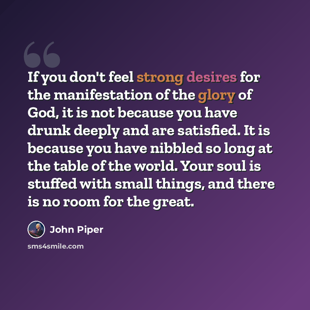 “If you don't feel strong desires for the manifestation of the glory of God, it is not because you have drunk deeply and are satisfied. It is because you have nibbled so long at the table of the world. Your soul is stuffed with small things, and there is no room for the great.” quote by John Piper