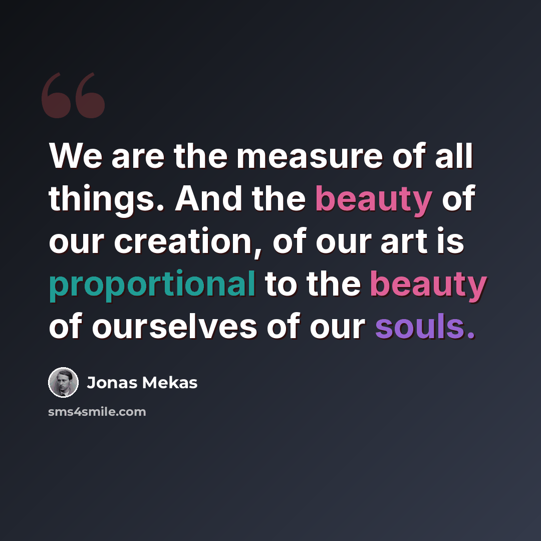 “We are the measure of all things. And the beauty of our creation, of our art is proportional to the beauty of ourselves of our souls.” quote by Jonas Mekas