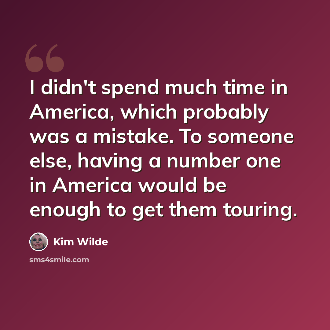“I didn't spend much time in America, which probably was a mistake. To someone else, having a number one in America would be enough to get them touring.” quote by Kim Wilde