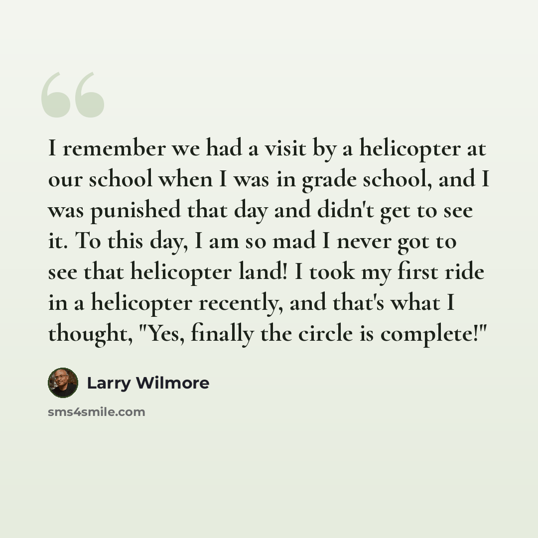 “I remember we had a visit by a helicopter at our school when I was in grade school, and I was punished that day and didn't get to see it. To this day, I am so mad I never got to see that helicopter land! I took my first ride in a helicopter recently, and that's what I thought, "Yes, finally the…” quote by Larry Wilmore