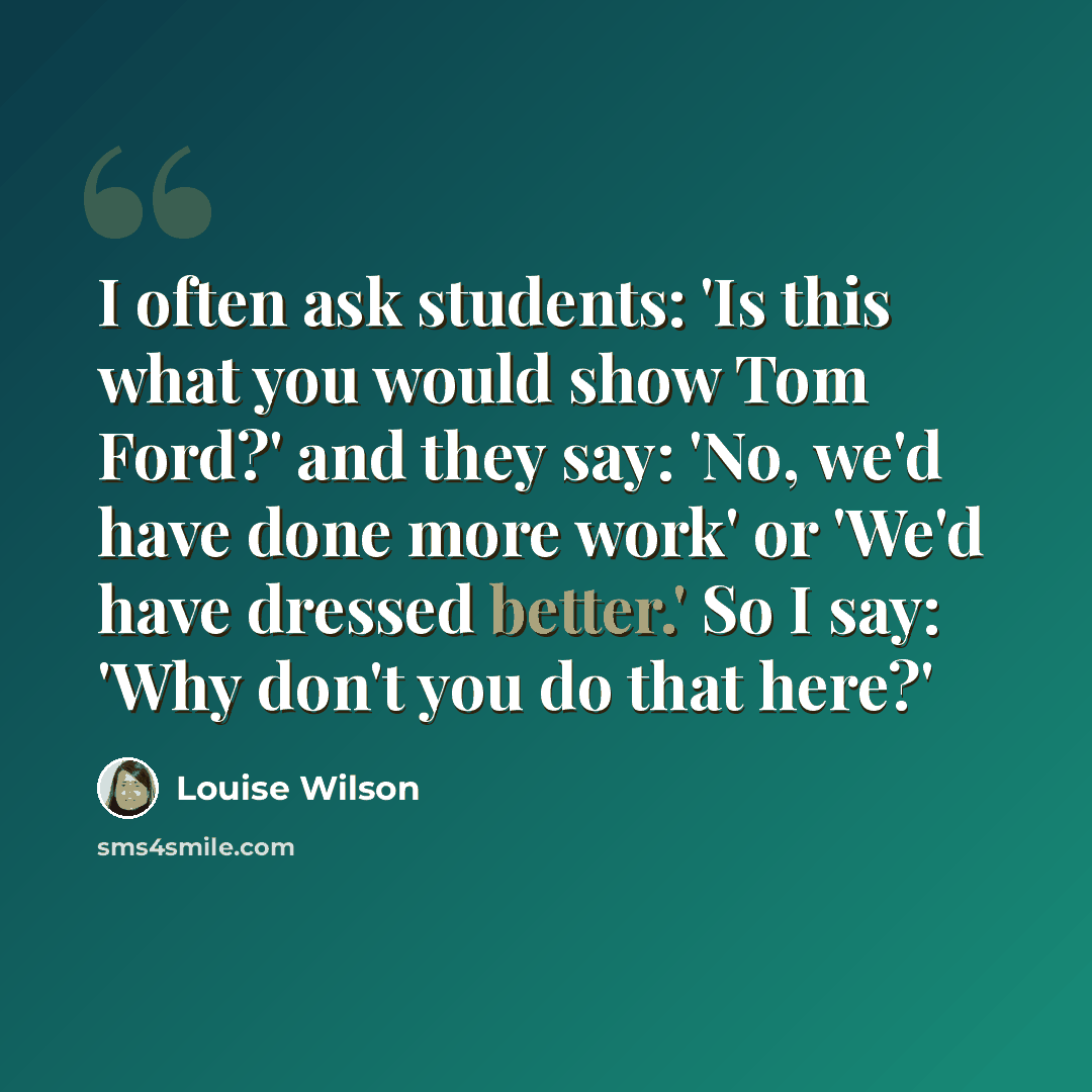 “I often ask students: 'Is this what you would show Tom Ford?' and they say: 'No, we'd have done more work' or 'We'd have dressed better.' So I say: 'Why don't you do that here?'” quote by Louise Wilson