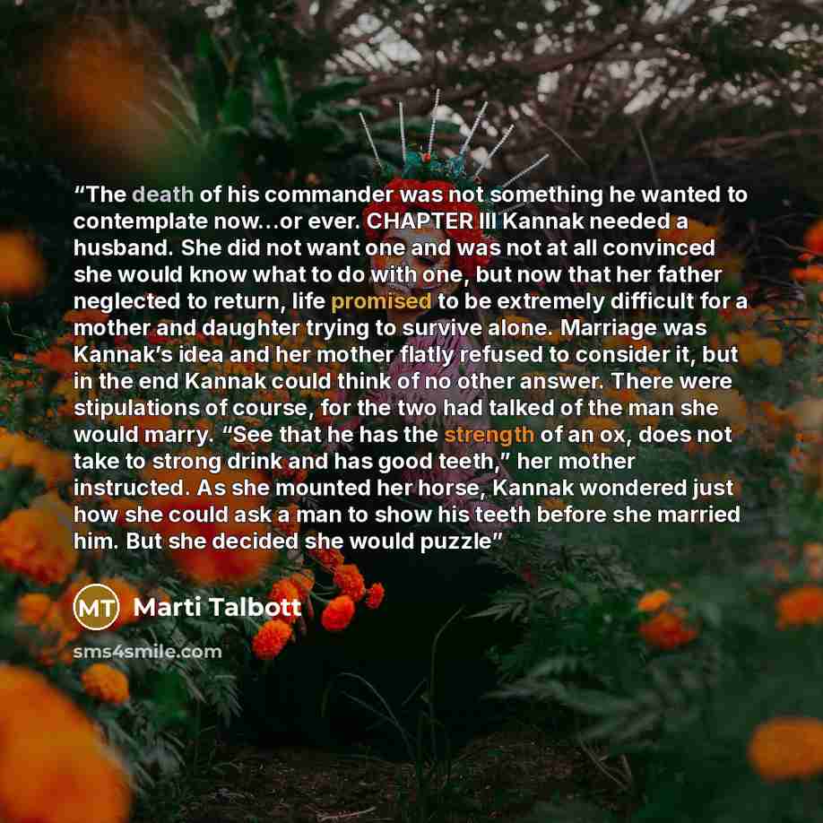 “The death of his commander was not something he wanted to contemplate now…or ever. CHAPTER III Kannak needed a husband. She did not want one and was not at all convinced she would know what to do with one, but now that her father neglected to return, life promised to be extremely difficult for a…” quote by Marti Talbott