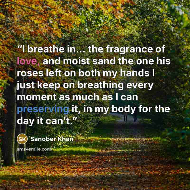 “I breathe in... the fragrance of love, and moist sand the one his roses left on both my hands I just keep on breathing every moment as much as I can preserving it, in my body for the day it can’t.” quote by Sanober Khan