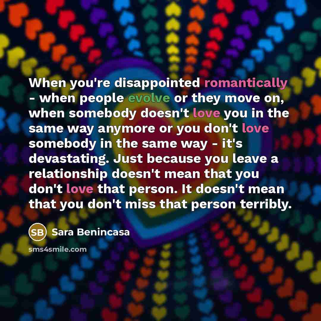 “When you're disappointed romantically - when people evolve or they move on, when somebody doesn't love you in the same way anymore or you don't love somebody in the same way - it's devastating. Just because you leave a relationship doesn't mean that you don't love that person. It doesn't mean that…” quote by Sara Benincasa