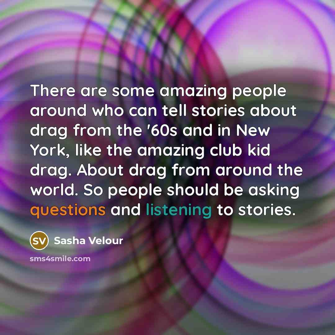 “There are some amazing people around who can tell stories about drag from the '60s and in New York, like the amazing club kid drag. About drag from around the world. So people should be asking questions and listening to stories.” quote by Sasha Velour