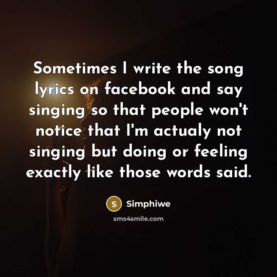 “Sometimes I write the song lyrics on facebook and say singing so that people won't notice that I'm actualy not singing but doing or feeling exactly like those words said.” quote by Simphiwe