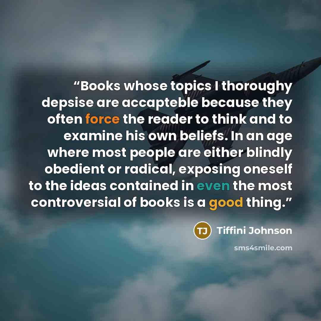 “Books whose topics I thoroughy depsise are accapteble because they often force the reader to think and to examine his own beliefs. In an age where most people are either blindly obedient or radical, exposing oneself to the ideas contained in even the most controversial of books is a good thing.” quote by Tiffini Johnson