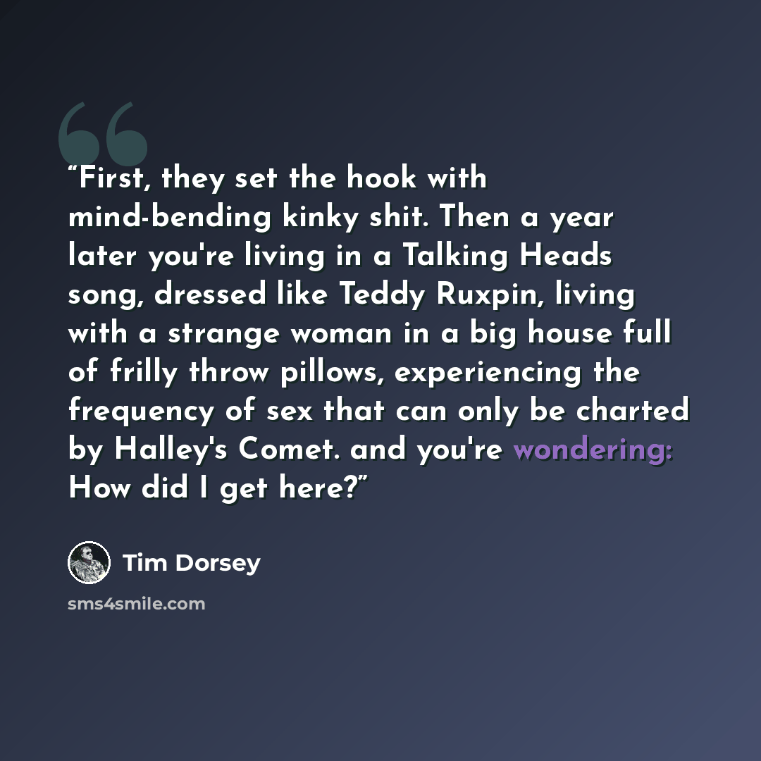 “First, they set the hook with mind-bending kinky shit. Then a year later you're living in a Talking Heads song, dressed like Teddy Ruxpin, living with a strange woman in a big house full of frilly throw pillows, experiencing the frequency of sex that can only be charted by Halley's Comet. and…” quote by Tim Dorsey