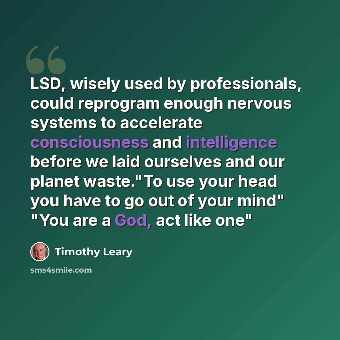 “LSD, wisely used by professionals, could reprogram enough nervous systems to accelerate consciousness and intelligence before we laid ourselves and our planet waste."To use your head you have to go out of your mind" "You are a God, act like one"” quote by Timothy Leary