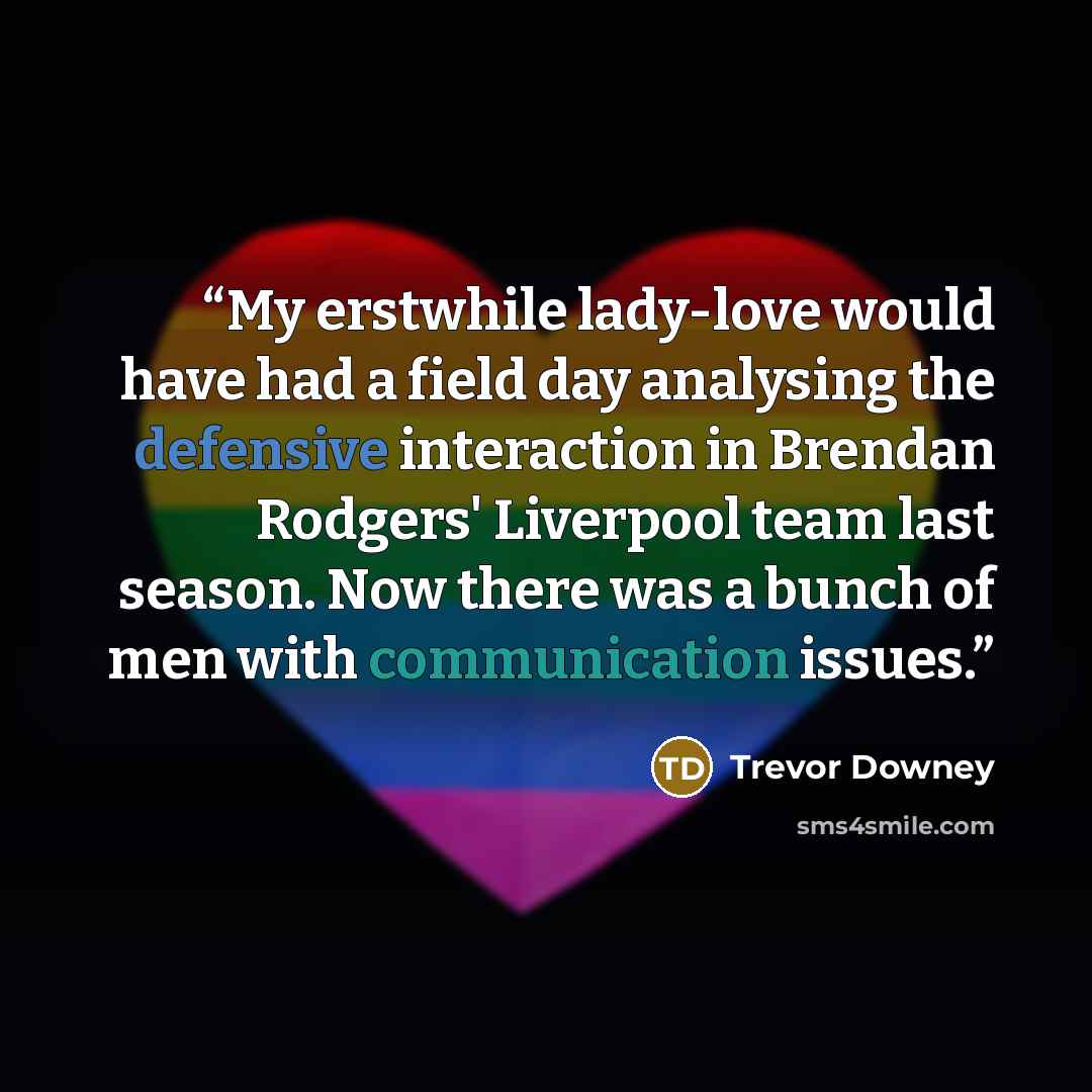 “My erstwhile lady-love would have had a field day analysing the defensive interaction in Brendan Rodgers' Liverpool team last season. Now there was a bunch of men with communication issues.” quote by Trevor Downey