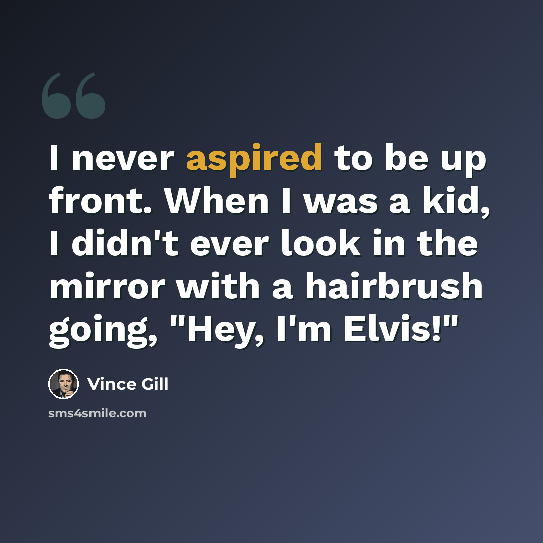 “I never aspired to be up front. When I was a kid, I didn't ever look in the mirror with a hairbrush going, "Hey, I'm Elvis!"” quote by Vince Gill