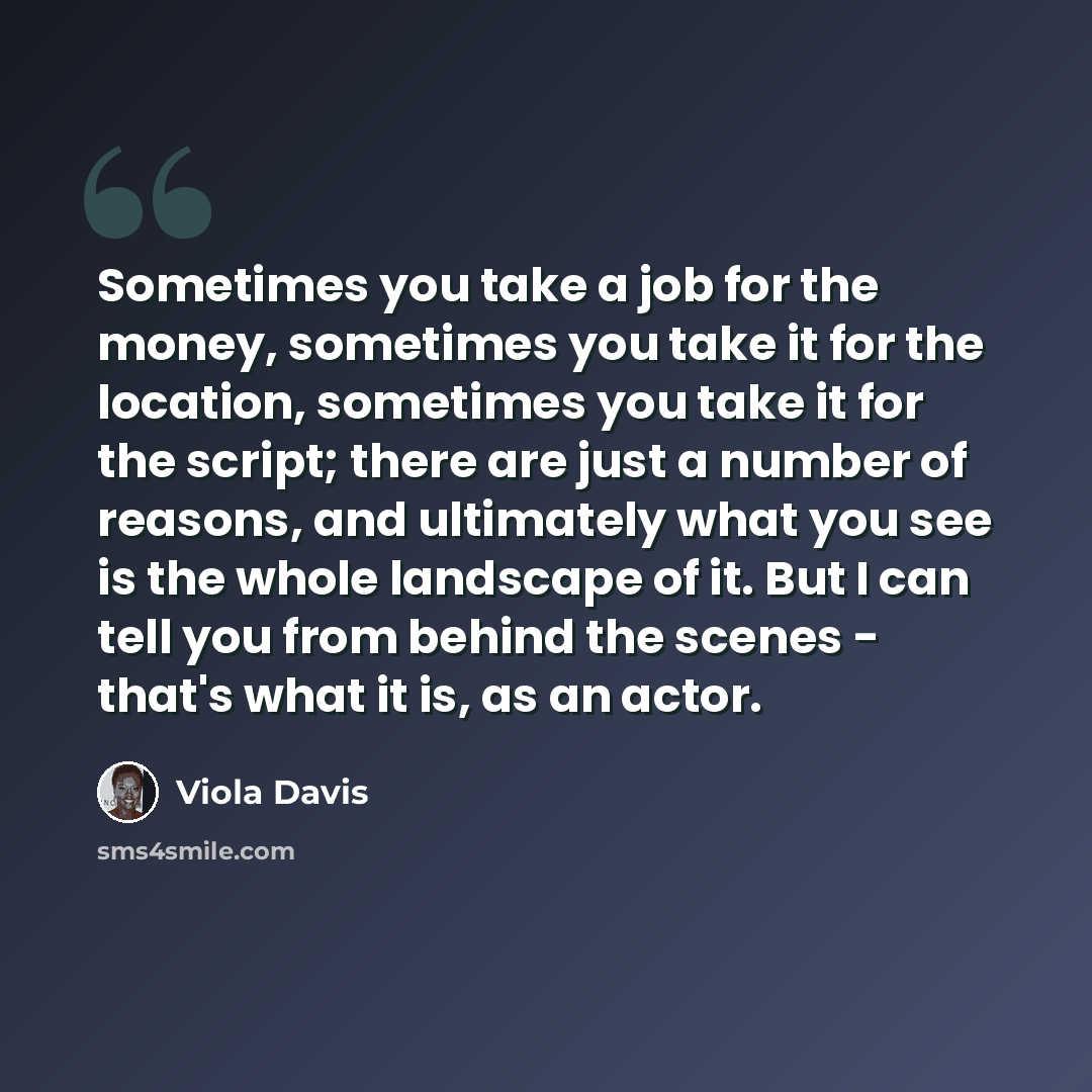 “Sometimes you take a job for the money, sometimes you take it for the location, sometimes you take it for the script; there are just a number of reasons, and ultimately what you see is the whole landscape of it. But I can tell you from behind the scenes - that's what it is, as an actor.” quote by Viola Davis