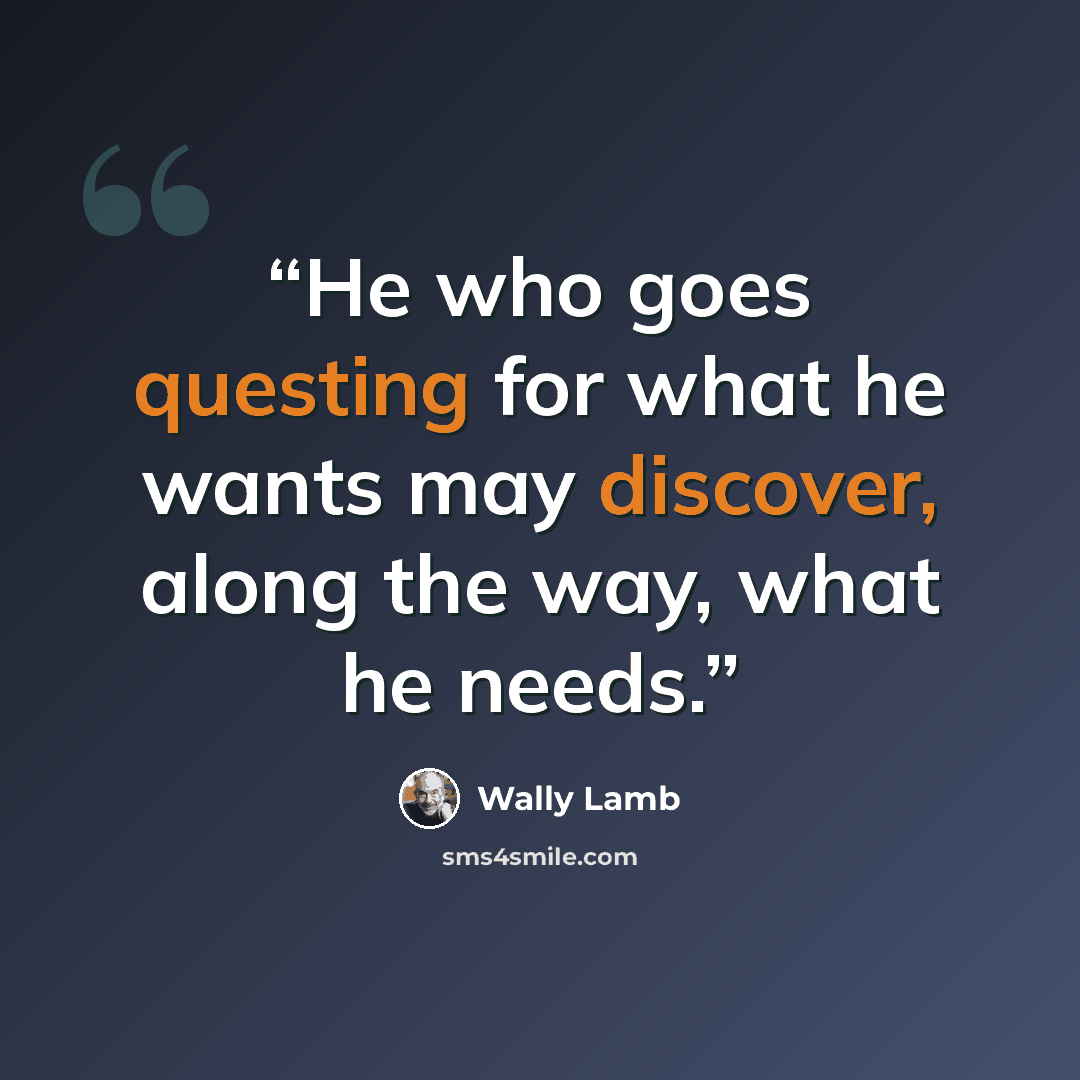 “He who goes questing for what he wants may discover, along the way, what he needs.” quote by Wally Lamb