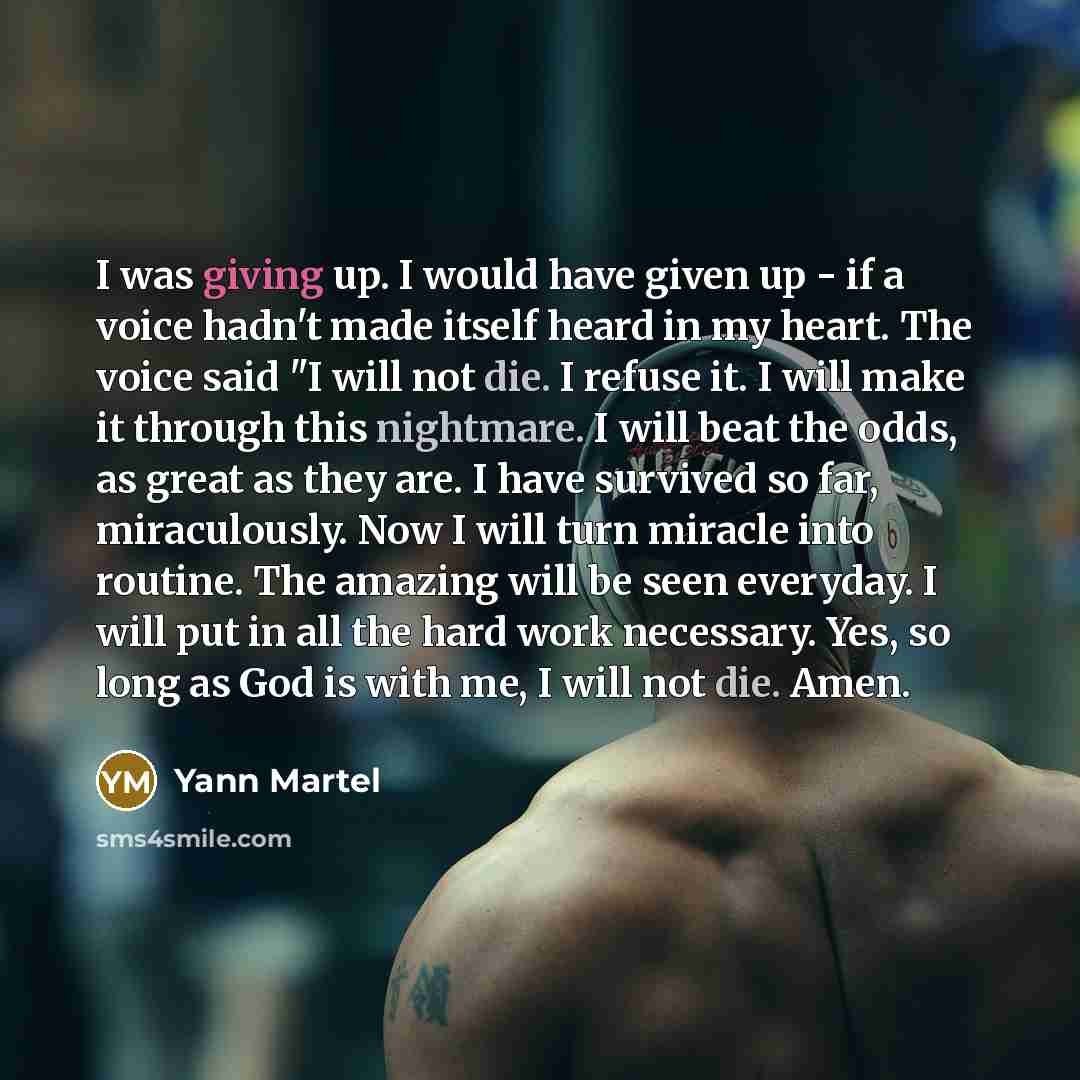 “I was giving up. I would have given up - if a voice hadn't made itself heard in my heart. The voice said "I will not die. I refuse it. I will make it through this nightmare. I will beat the odds, as great as they are. I have survived so far, miraculously. Now I will turn miracle into routine. The…” quote by Yann Martel