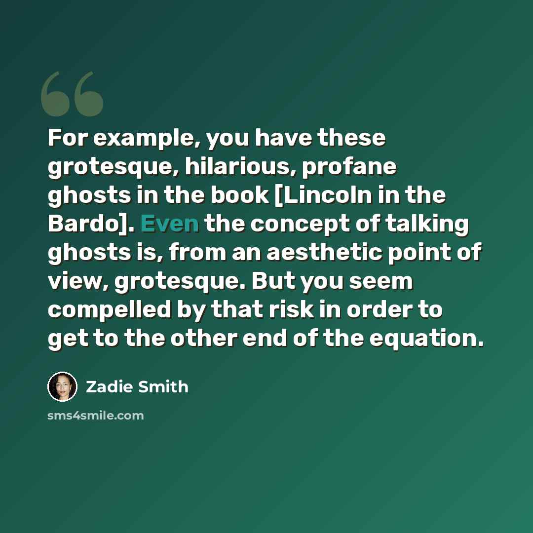 “For example, you have these grotesque, hilarious, profane ghosts in the book [Lincoln in the Bardo]. Even the concept of talking ghosts is, from an aesthetic point of view, grotesque. But you seem compelled by that risk in order to get to the other end of the equation.” quote by Zadie Smith