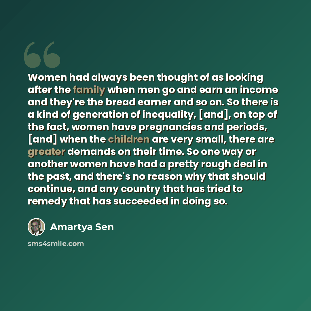 “Women had always been thought of as looking after the family when men go and earn an income and they're the bread earner and so on. So there is a kind of generation of inequality, [and], on top of the fact, women have pregnancies and periods, [and] when the children are very small, there are…” quote by Amartya Sen