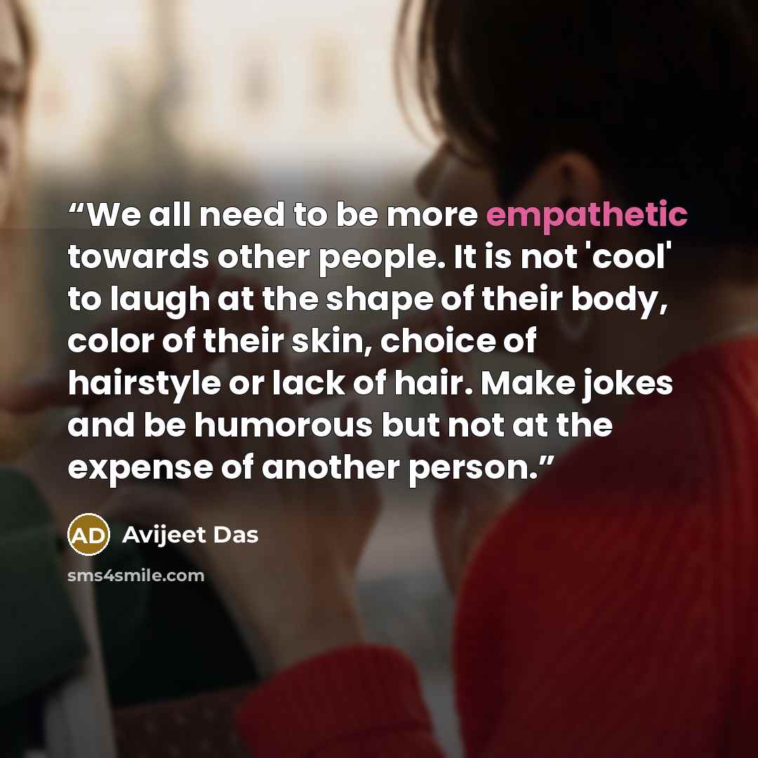 “We all need to be more empathetic towards other people. It is not 'cool' to laugh at the shape of their body, color of their skin, choice of hairstyle or lack of hair. Make jokes and be humorous but not at the expense of another person.” quote by Avijeet Das
