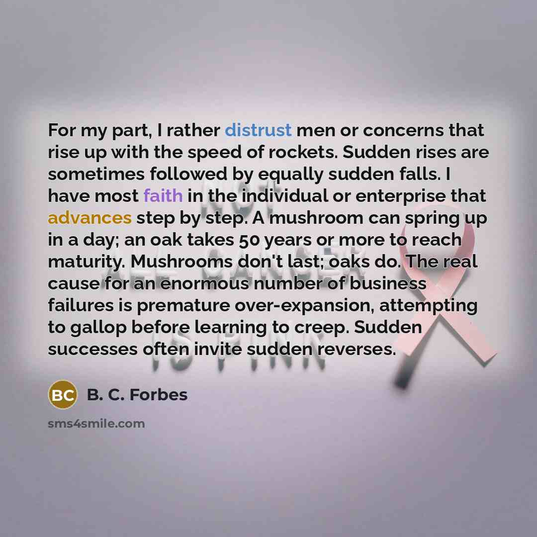 “For my part, I rather distrust men or concerns that rise up with the speed of rockets. Sudden rises are sometimes followed by equally sudden falls. I have most faith in the individual or enterprise that advances step by step. A mushroom can spring up in a day; an oak takes 50 years or more to…” quote by B. C. Forbes