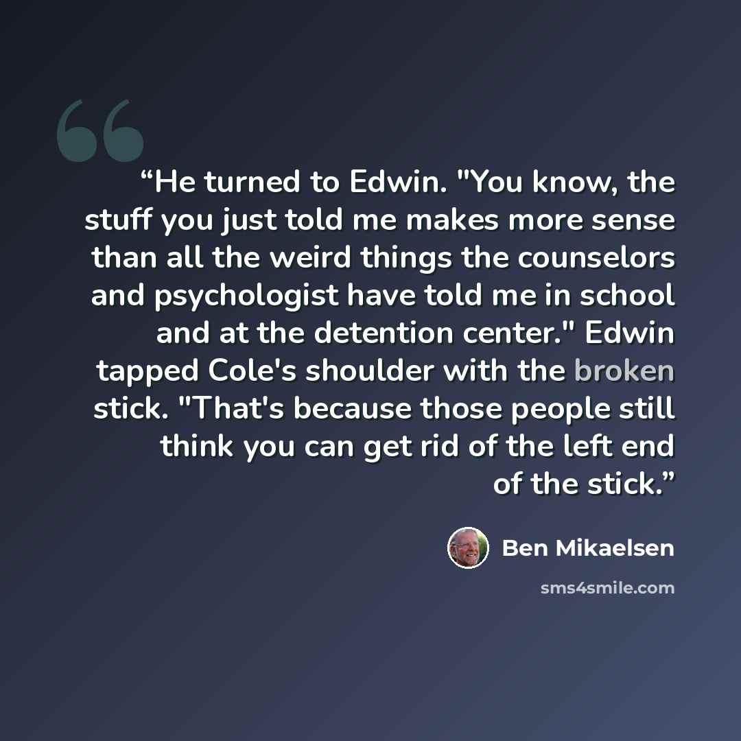 “He turned to Edwin. "You know, the stuff you just told me makes more sense than all the weird things the counselors and psychologist have told me in school and at the detention center." Edwin tapped Cole's shoulder with the broken stick. "That's because those people still think you can get rid of…” quote by Ben Mikaelsen