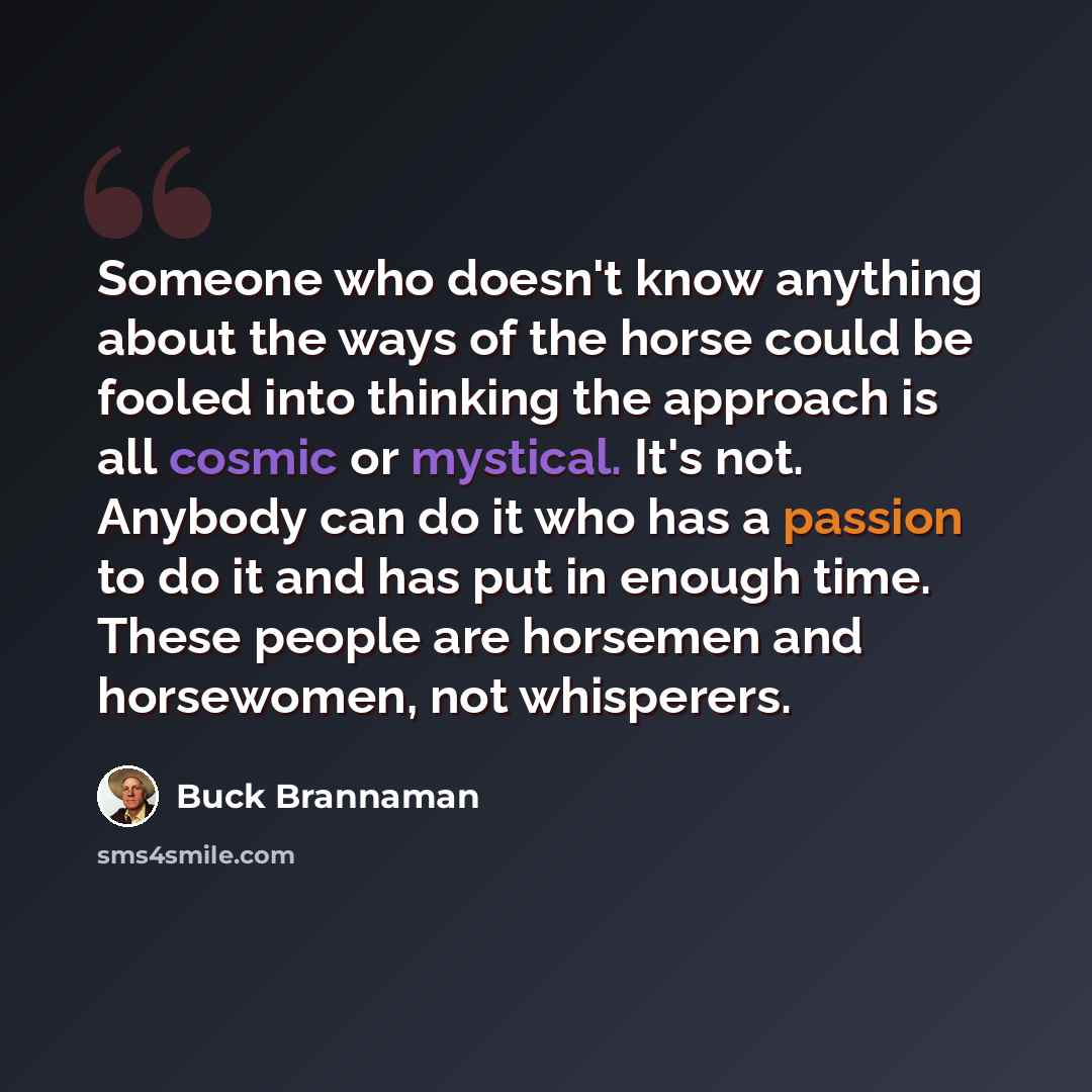 “Someone who doesn't know anything about the ways of the horse could be fooled into thinking the approach is all cosmic or mystical. It's not. Anybody can do it who has a passion to do it and has put in enough time. These people are horsemen and horsewomen, not whisperers.” quote by Buck Brannaman