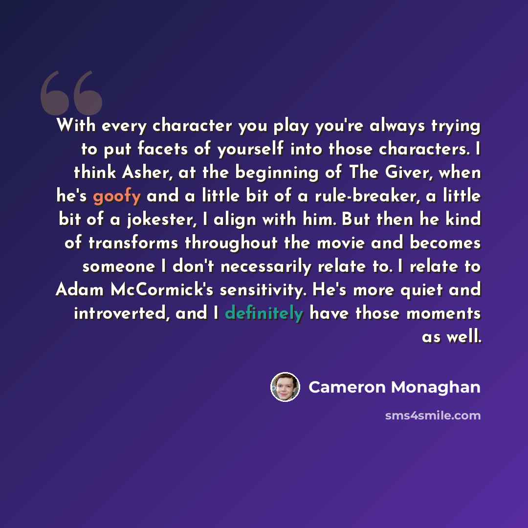 “With every character you play you're always trying to put facets of yourself into those characters. I think Asher, at the beginning of The Giver, when he's goofy and a little bit of a rule-breaker, a little bit of a jokester, I align with him. But then he kind of transforms throughout the movie…” quote by Cameron Monaghan
