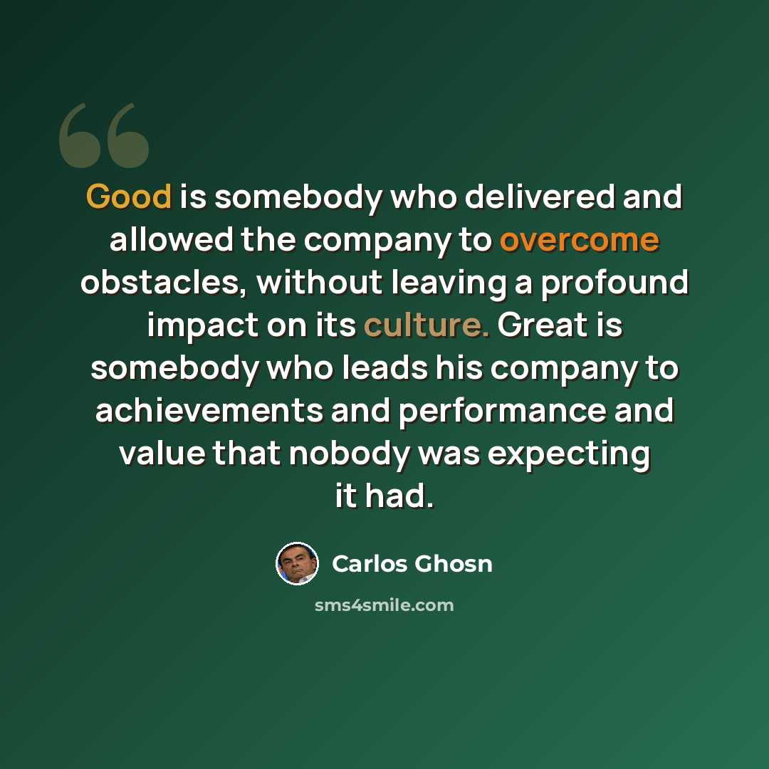 “Good is somebody who delivered and allowed the company to overcome obstacles, without leaving a profound impact on its culture. Great is somebody who leads his company to achievements and performance and value that nobody was expecting it had.” quote by Carlos Ghosn
