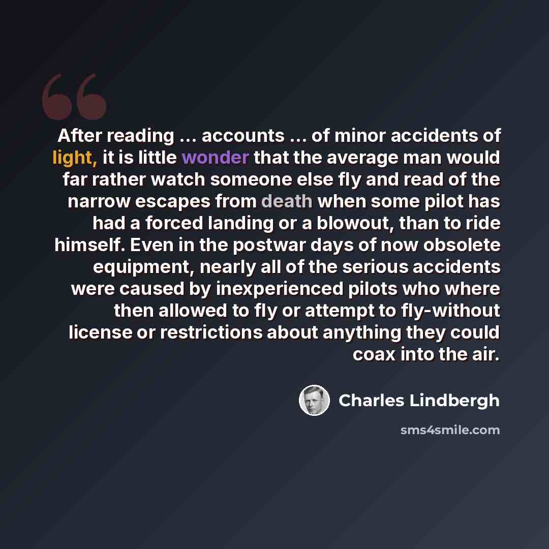 “After reading ... accounts ... of minor accidents of light, it is little wonder that the average man would far rather watch someone else fly and read of the narrow escapes from death when some pilot has had a forced landing or a blowout, than to ride himself. Even in the postwar days of now…” quote by Charles Lindbergh