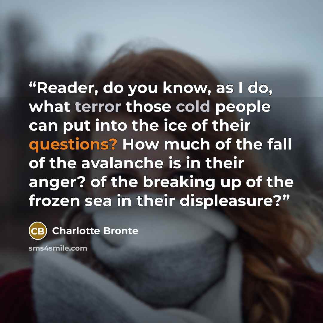 “Reader, do you know, as I do, what terror those cold people can put into the ice of their questions? How much of the fall of the avalanche is in their anger? of the breaking up of the frozen sea in their displeasure?” quote by Charlotte Brontë