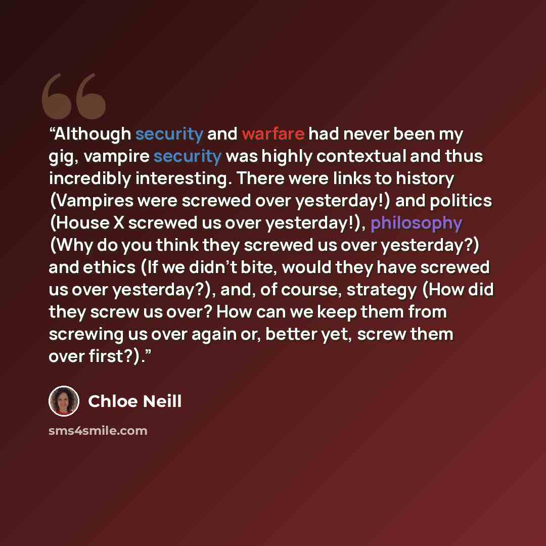 “Although security and warfare had never been my gig, vampire security was highly contextual and thus incredibly interesting. There were links to history (Vampires were screwed over yesterday!) and politics (House X screwed us over yesterday!), philosophy (Why do you think they screwed us over…” quote by Chloe Neill