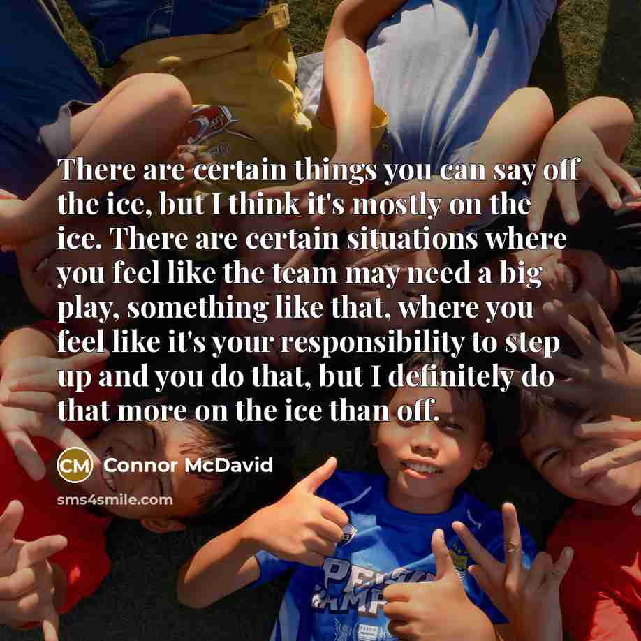 “There are certain things you can say off the ice, but I think it's mostly on the ice. There are certain situations where you feel like the team may need a big play, something like that, where you feel like it's your responsibility to step up and you do that, but I definitely do that more on the…” quote by Connor McDavid