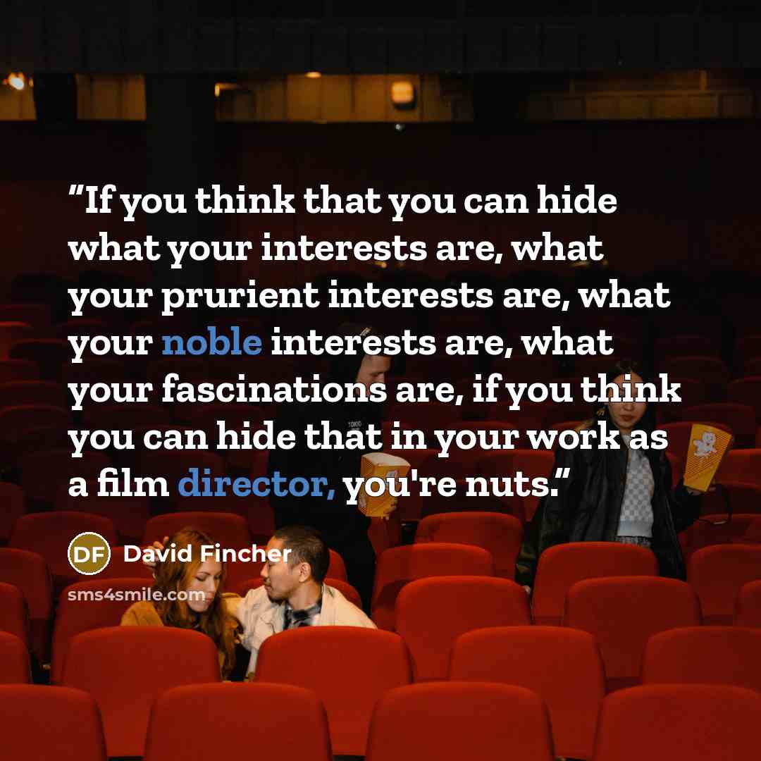 “If you think that you can hide what your interests are, what your prurient interests are, what your noble interests are, what your fascinations are, if you think you can hide that in your work as a film director, you're nuts.” quote by David Fincher