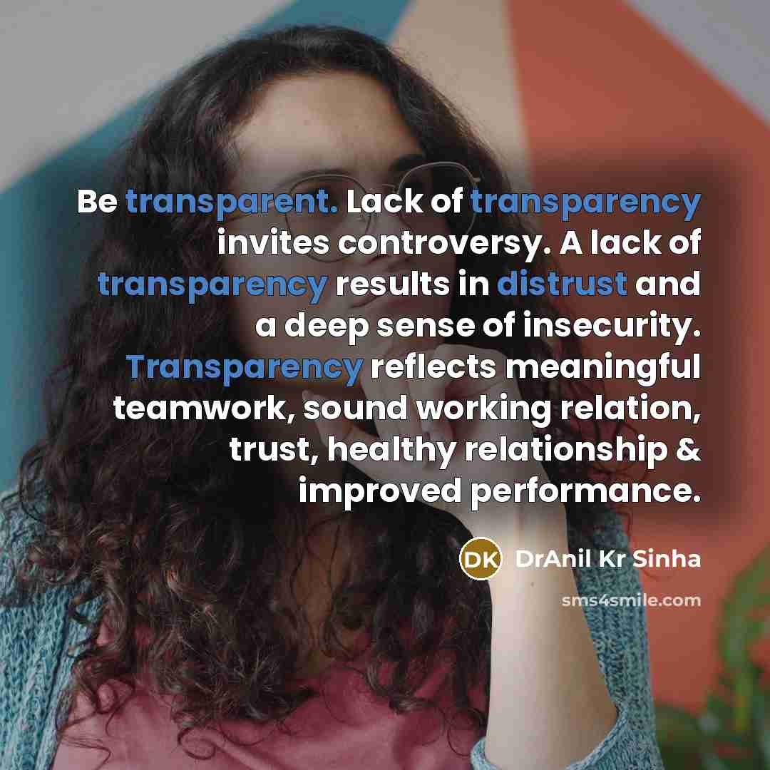 “Be transparent. Lack of transparency invites controversy. A lack of transparency results in distrust and a deep sense of insecurity. Transparency reflects meaningful teamwork, sound working relation, trust, healthy relationship & improved performance.” quote by DrAnil Kr Sinha