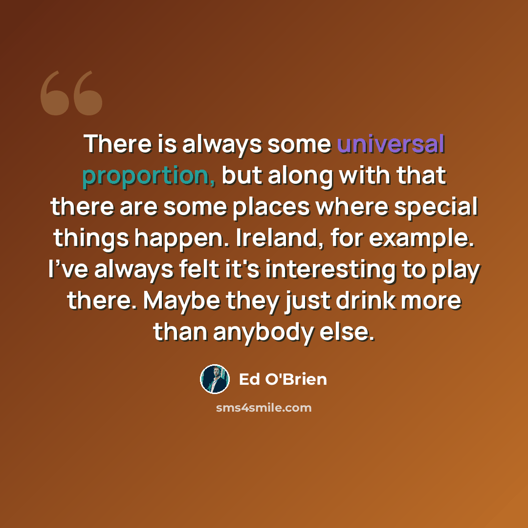 “There is always some universal proportion, but along with that there are some places where special things happen. Ireland, for example. I've always felt it's interesting to play there. Maybe they just drink more than anybody else.” quote by Ed O'Brien