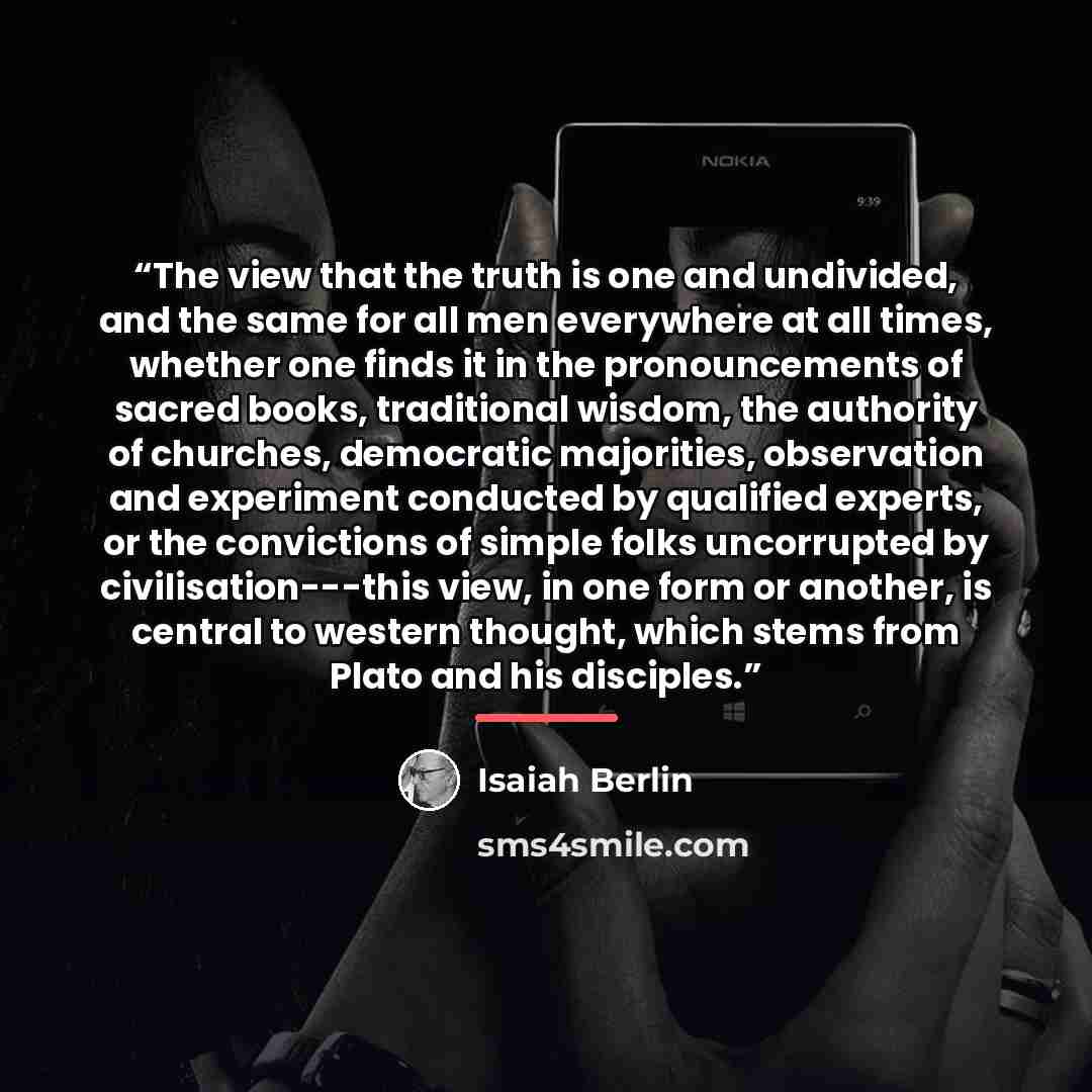 “The view that the truth is one and undivided, and the same for all men everywhere at all times, whether one finds it in the pronouncements of sacred books, traditional wisdom, the authority of churches, democratic majorities, observation and experiment conducted by qualified experts, or the…” quote by Isaiah Berlin