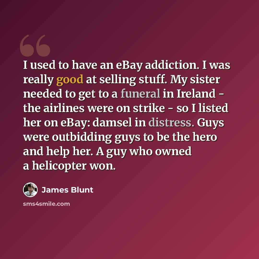 “I used to have an eBay addiction. I was really good at selling stuff. My sister needed to get to a funeral in Ireland - the airlines were on strike - so I listed her on eBay: damsel in distress. Guys were outbidding guys to be the hero and help her. A guy who owned a helicopter won.” quote by James Blunt