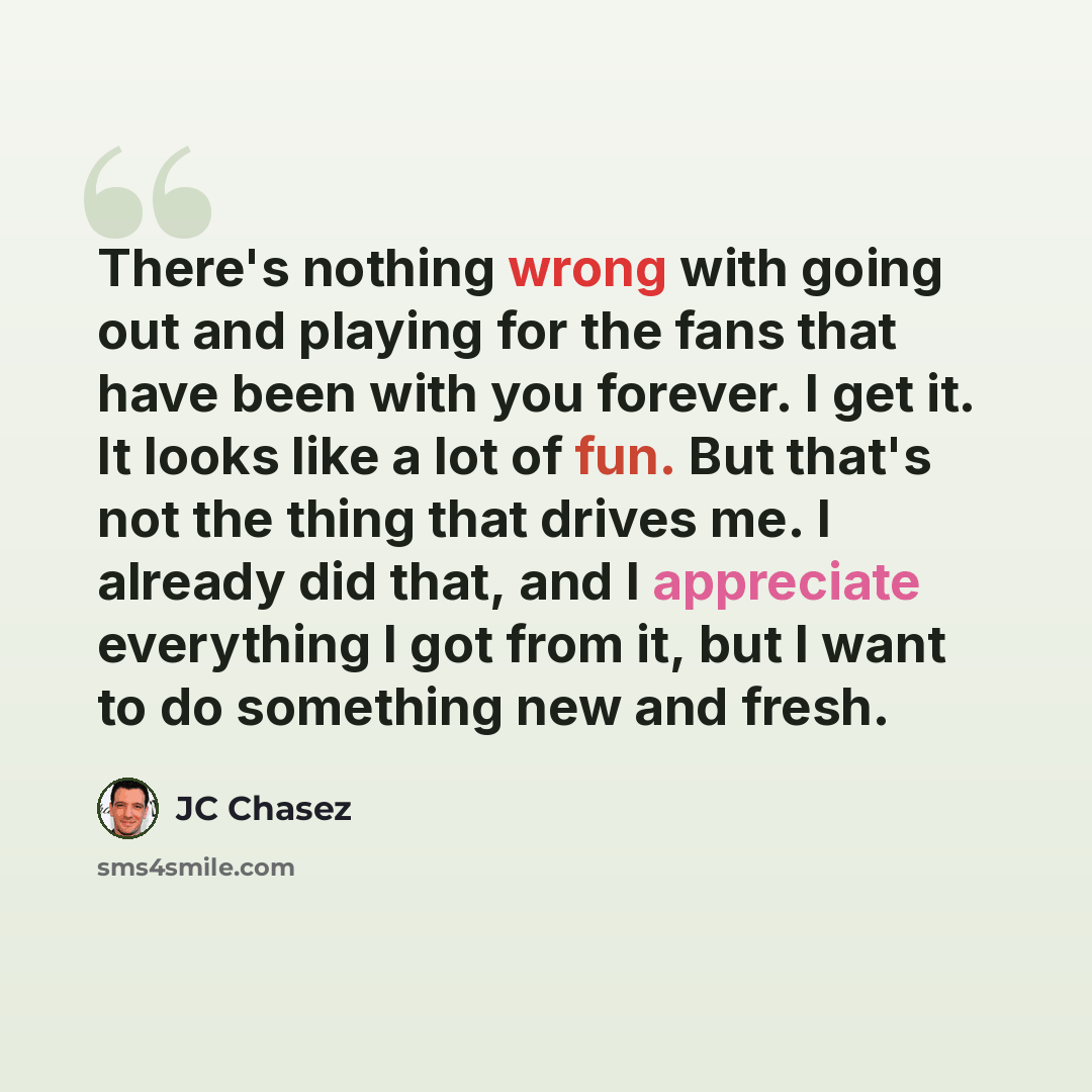 “There's nothing wrong with going out and playing for the fans that have been with you forever. I get it. It looks like a lot of fun. But that's not the thing that drives me. I already did that, and I appreciate everything I got from it, but I want to do something new and fresh.” quote by JC Chasez