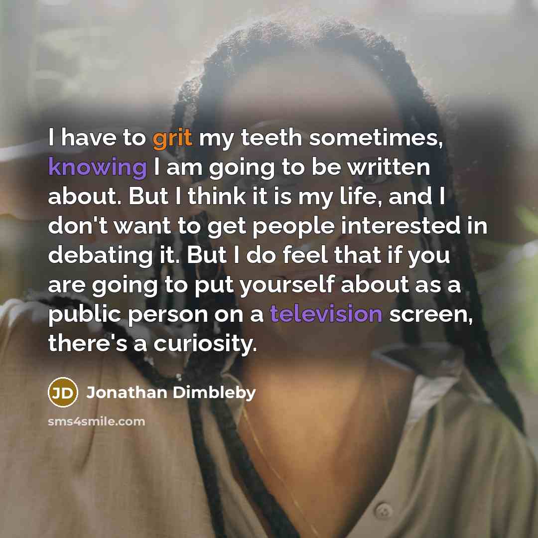 “I have to grit my teeth sometimes, knowing I am going to be written about. But I think it is my life, and I don't want to get people interested in debating it. But I do feel that if you are going to put yourself about as a public person on a television screen, there's a curiosity.” quote by Jonathan Dimbleby