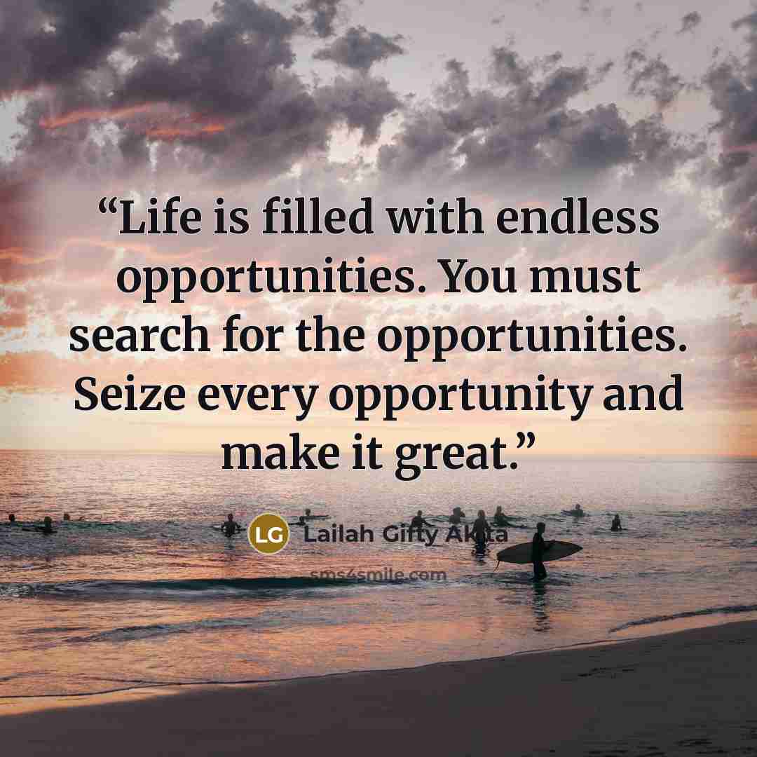 “Life is filled with endless opportunities. You must search for the opportunities. Seize every opportunity and make it great.” quote by Lailah Gifty Akita