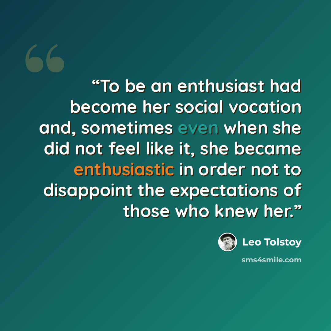 “To be an enthusiast had become her social vocation and, sometimes even when she did not feel like it, she became enthusiastic in order not to disappoint the expectations of those who knew her.” quote by Leo Tolstoy