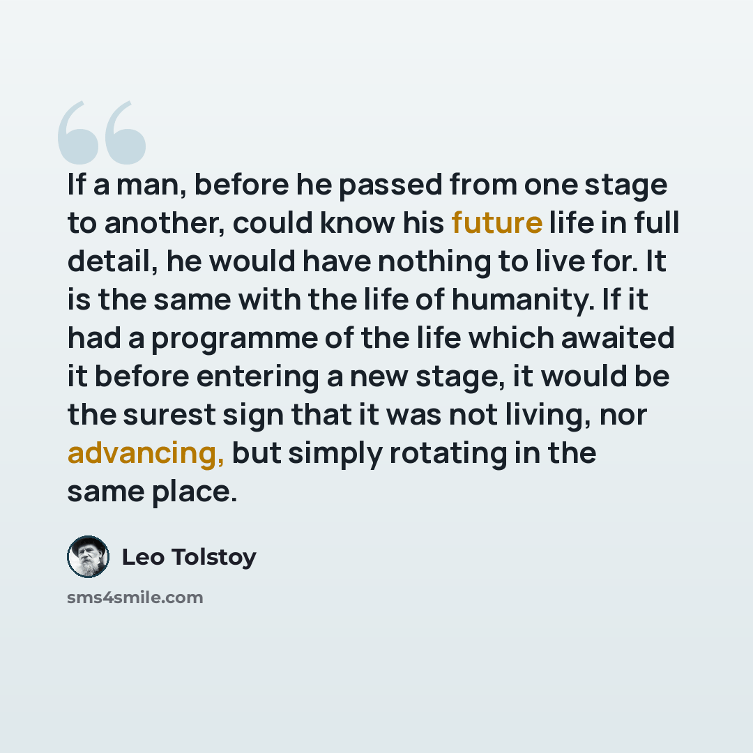 “If a man, before he passed from one stage to another, could know his future life in full detail, he would have nothing to live for. It is the same with the life of humanity. If it had a programme of the life which awaited it before entering a new stage, it would be the surest sign that it was not…” quote by Leo Tolstoy