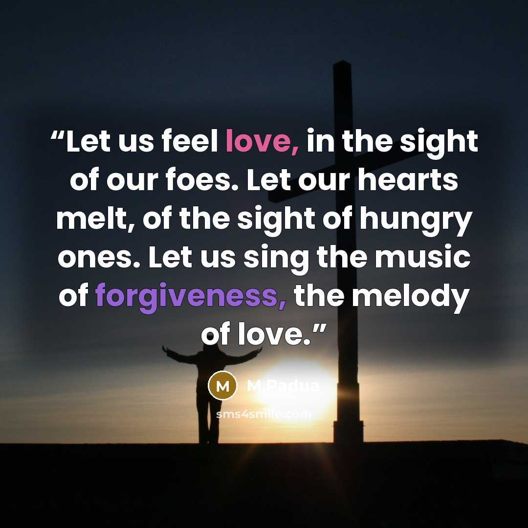 “Let us feel love, in the sight of our foes. Let our hearts melt, of the sight of hungry ones. Let us sing the music of forgiveness, the melody of love.” quote by M.Padua