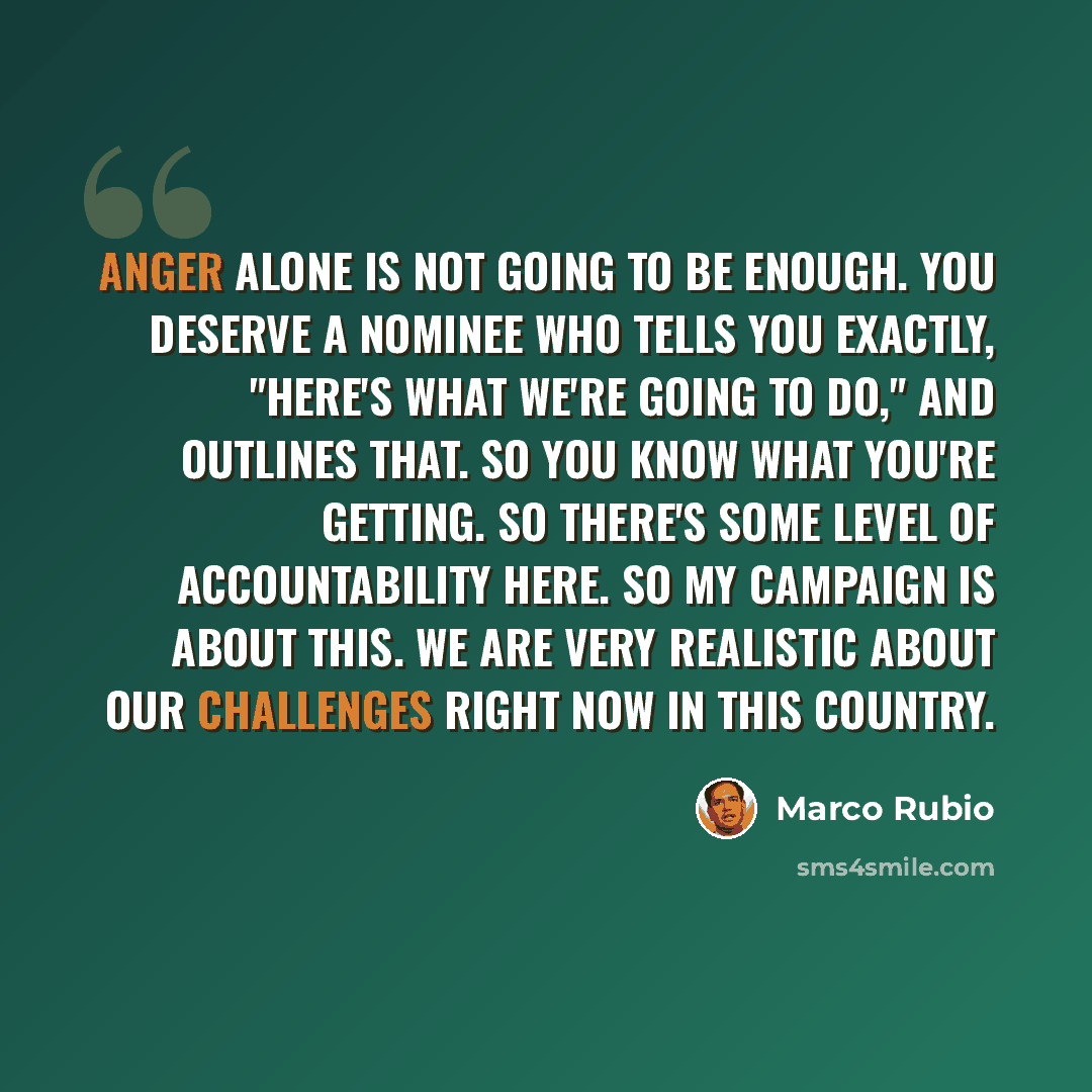 “Anger alone is not going to be enough. You deserve a nominee who tells you exactly, "Here's what we're going to do," and outlines that. So you know what you're getting. So there's some level of accountability here. So my campaign is about this. We are very realistic about our challenges right now…” quote by Marco Rubio