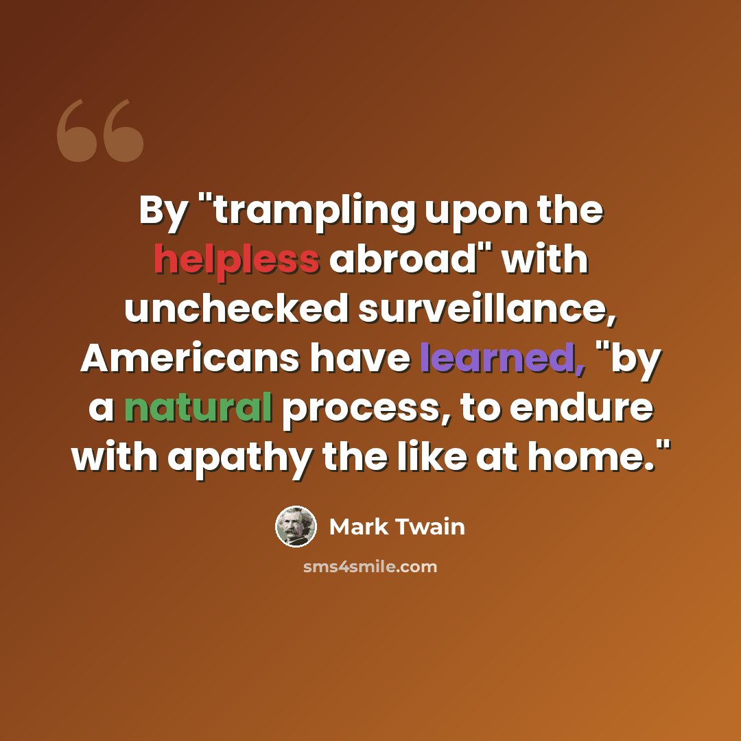 “By "trampling upon the helpless abroad" with unchecked surveillance, Americans have learned, "by a natural process, to endure with apathy the like at home."” quote by Mark Twain