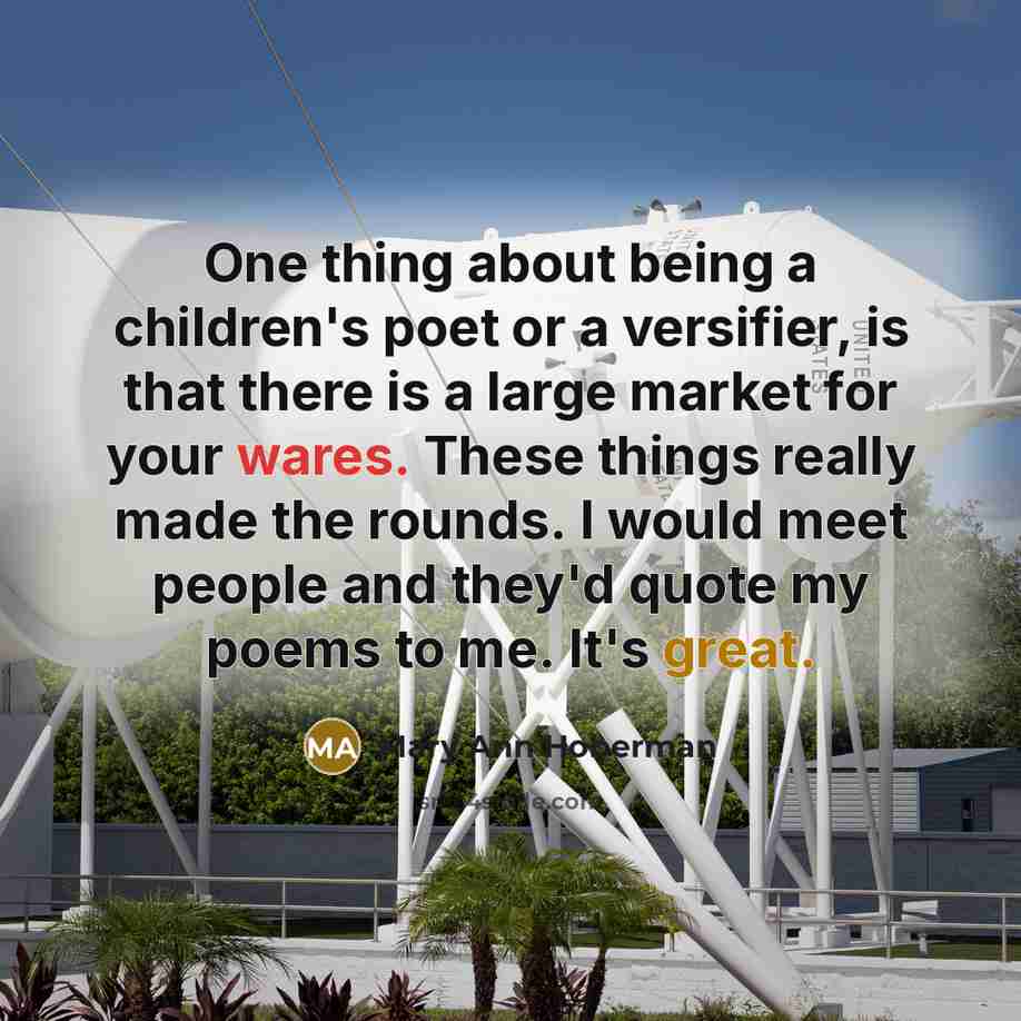 “One thing about being a children's poet or a versifier, is that there is a large market for your wares. These things really made the rounds. I would meet people and they'd quote my poems to me. It's great.” quote by Mary Ann Hoberman