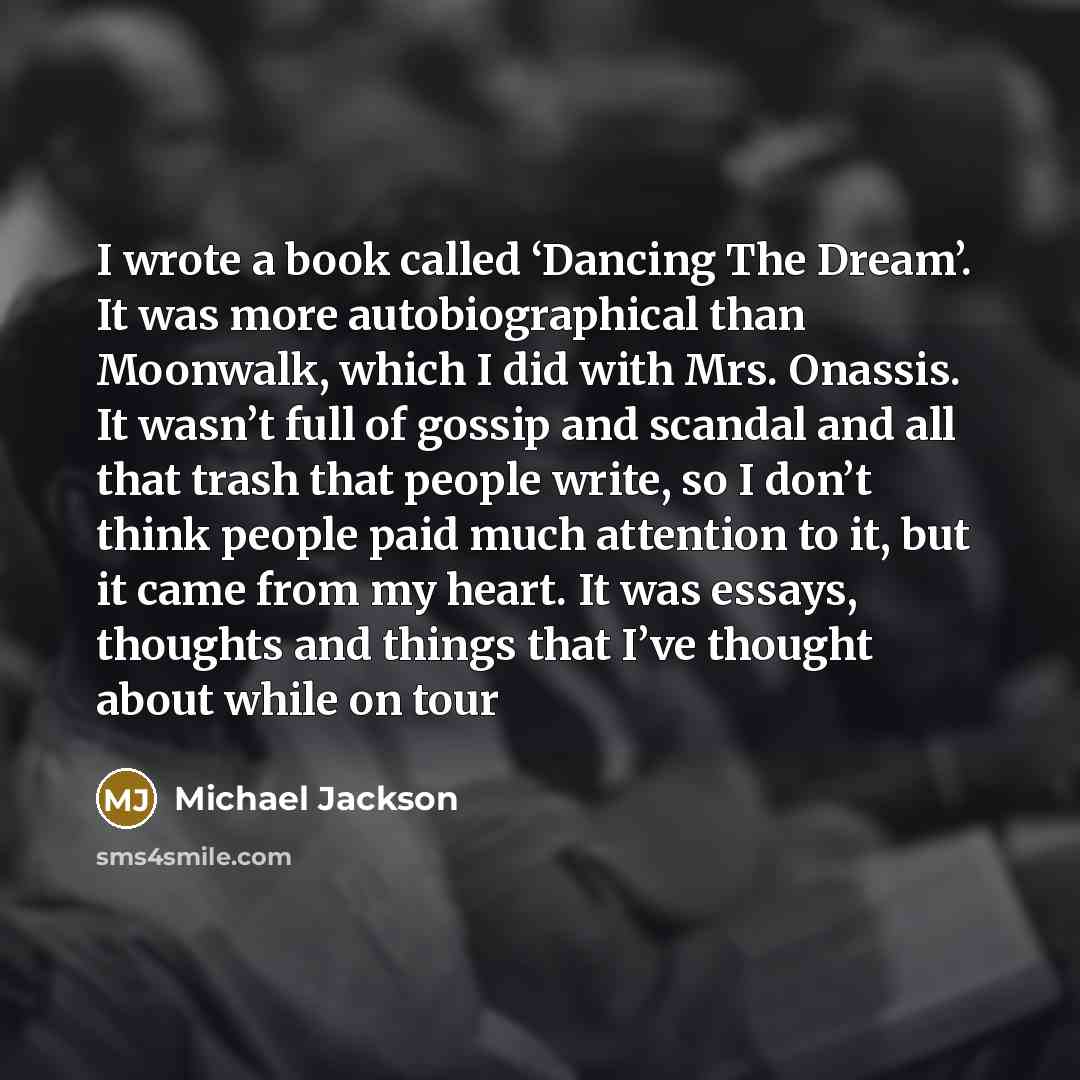 “I wrote a book called ‘Dancing The Dream’. It was more autobiographical than Moonwalk, which I did with Mrs. Onassis. It wasn’t full of gossip and scandal and all that trash that people write, so I don’t think people paid much attention to it, but it came from my heart. It was essays, thoughts and…” quote by Michael Jackson