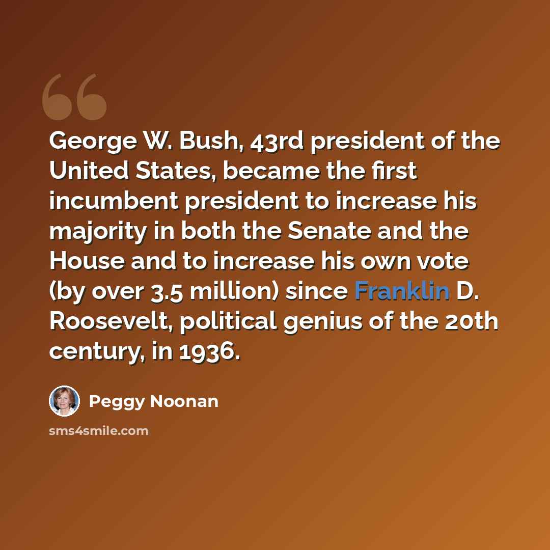“George W. Bush, 43rd president of the United States, became the first incumbent president to increase his majority in both the Senate and the House and to increase his own vote (by over 3.5 million) since Franklin D. Roosevelt, political genius of the 20th century, in 1936.” quote by Peggy Noonan